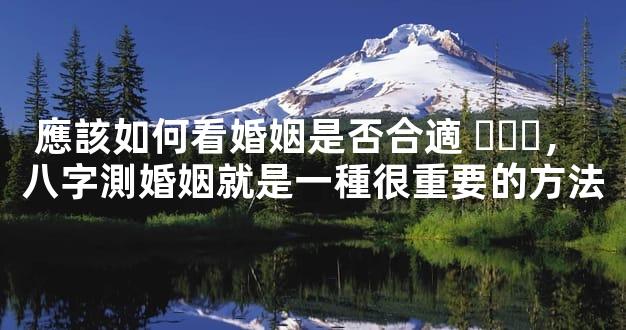 應該如何看婚姻是否合適，八字測婚姻就是一種很重要的方法